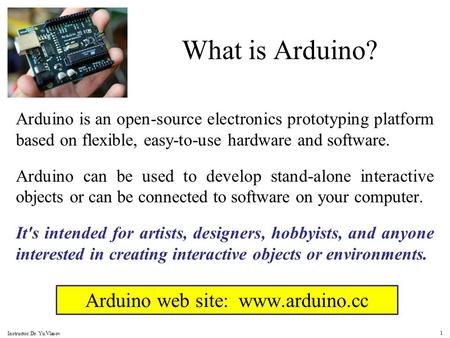 Arduino web site: www.arduino.cc What is Arduino? Arduino is an open-source electronics prototyping platform based on flexible, easy-to-use hardware and.