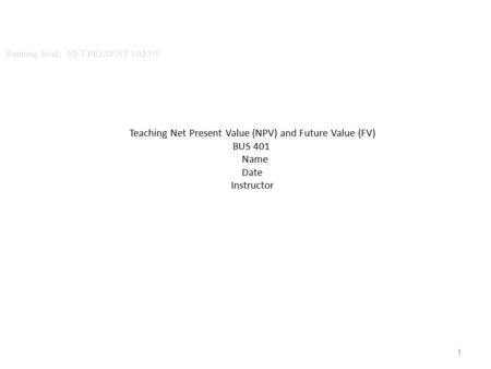 1 Teaching Net Present Value (NPV) and Future Value (FV) BUS 401 Name Date Instructor.