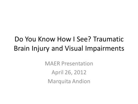 Do You Know How I See? Traumatic Brain Injury and Visual Impairments MAER Presentation April 26, 2012 Marquita Andion.