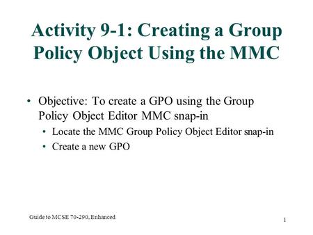 Guide to MCSE 70-290, Enhanced 1 Activity 9-1: Creating a Group Policy Object Using the MMC Objective: To create a GPO using the Group Policy Object Editor.