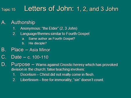 Topic 15 Letters of John: 1, 2, and 3 John A.Authorship 1.Anonymous: “the Elder” (2, 3 John) 2.Language/themes similar to Fourth Gospel a.Same author as.