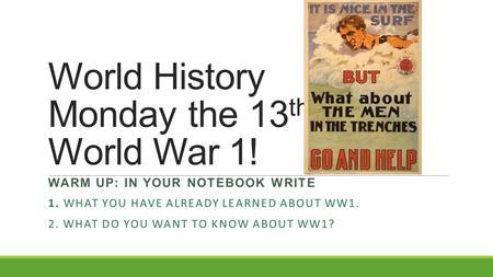World History Monday the 13 th World War 1! WARM UP: IN YOUR NOTEBOOK WRITE 1. WHAT YOU HAVE ALREADY LEARNED ABOUT WW1. 2. WHAT DO YOU WANT TO KNOW ABOUT.