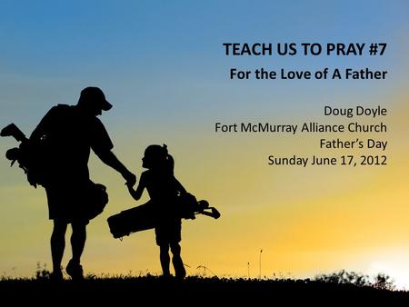 TEACH US TO PRAY #7 For the Love of A Father Doug Doyle Fort McMurray Alliance Church Father’s Day Sunday June 17, 2012.