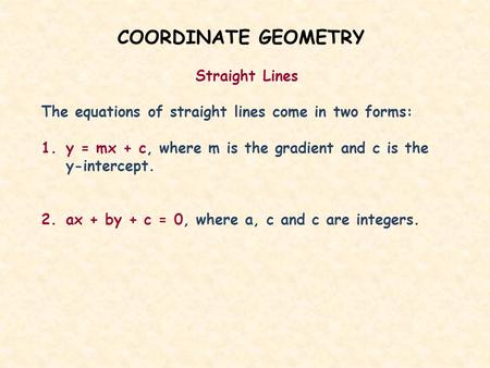 COORDINATE GEOMETRY Straight Lines The equations of straight lines come in two forms: 1.y = mx + c, where m is the gradient and c is the y-intercept. 2.ax.