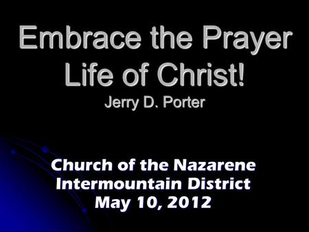 Embrace the Prayer Life of Christ! Jerry D. Porter Church of the Nazarene Intermountain District May 10, 2012.