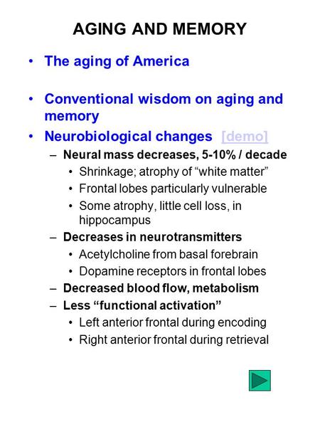 AGING AND MEMORY The aging of America Conventional wisdom on aging and memory Neurobiological changes [demo][demo] –Neural mass decreases, 5-10% / decade.