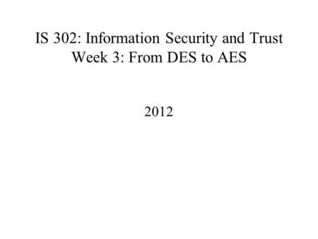 IS 302: Information Security and Trust Week 3: From DES to AES 2012.