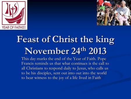 Feast of Christ the king November 24 th 2013 This day marks the end of the Year of Faith. Pope Francis reminds us that what continues is the call to all.