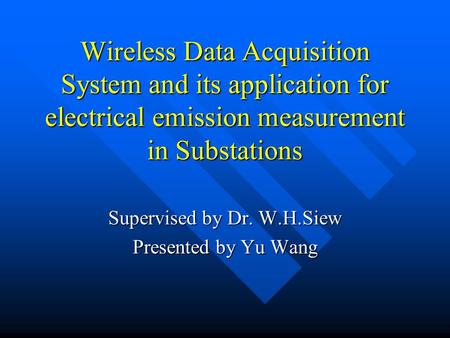 Wireless Data Acquisition System and its application for electrical emission measurement in Substations Supervised by Dr. W.H.Siew Presented by Yu Wang.