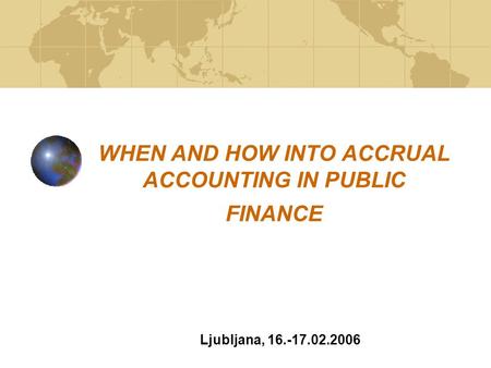 WHEN AND HOW INTO ACCRUAL ACCOUNTING IN PUBLIC FINANCE Ljubljana, 16.-17.02.2006.