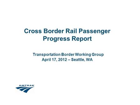 Cross Border Rail Passenger Progress Report Transportation Border Working Group April 17, 2012 – Seattle, WA.