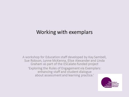 Working with exemplars A workshop for Education staff developed by Kay Sambell, Sue Robson, Lynne McKenna, Elise Alexander and Linda Graham as part of.