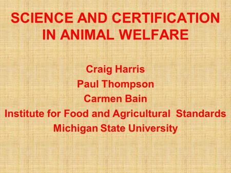 SCIENCE AND CERTIFICATION IN ANIMAL WELFARE Craig Harris Paul Thompson Carmen Bain Institute for Food and Agricultural Standards Michigan State University.