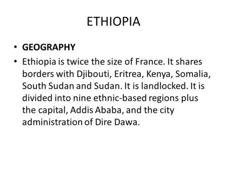 ETHIOPIA GEOGRAPHY Ethiopia is twice the size of France. It shares borders with Djibouti, Eritrea, Kenya, Somalia, South Sudan and Sudan. It is landlocked.