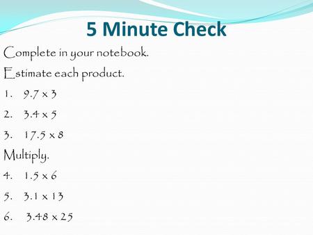 5 Minute Check Complete in your notebook. Estimate each product. 1. 9.7 x 3 2. 3.4 x 5 3. 17.5 x 8 Multiply. 4. 1.5 x 6 5. 3.1 x 13 6. 3.48 x 25.
