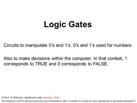 Logic Gates Circuits to manipulate 0’s and 1’s. 0’s and 1’s used for numbers Also to make decisions within the computer. In that context, 1 corresponds.