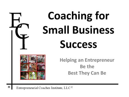 Entrepreneurial Coaches Institute, LLC © ® Coaching for Small Business Success Helping an Entrepreneur Be the Best They Can Be.
