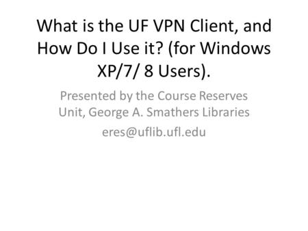 What is the UF VPN Client, and How Do I Use it? (for Windows XP/7/ 8 Users). Presented by the Course Reserves Unit, George A. Smathers Libraries