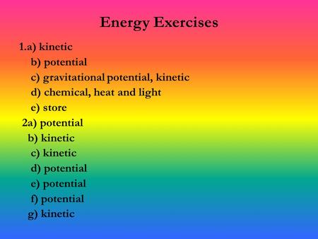 Energy Exercises 1.a) kinetic b) potential c) gravitational potential, kinetic d) chemical, heat and light e) store 2a) potential b) kinetic c) kinetic.
