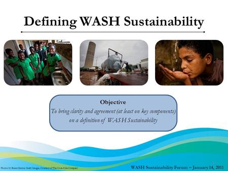WASH Sustainability Forum – January 14, 2011 Objective To bring clarity and agreement (at least on key components) on a definition of WASH Sustainability.