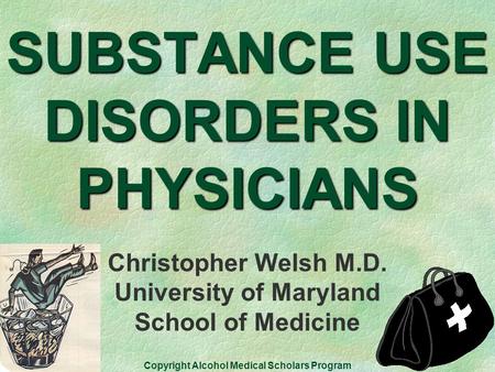 SUBSTANCE USE DISORDERS IN PHYSICIANS Christopher Welsh M.D. University of Maryland School of Medicine Copyright Alcohol Medical Scholars Program.
