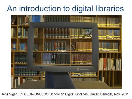 An introduction to digital libraries Jens Vigen, 3 rd CERN-UNESCO School on Digital Libraries, Dakar, Senegal, Nov. 2011.