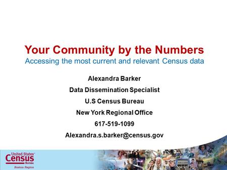Your Community by the Numbers Accessing the most current and relevant Census data Alexandra Barker Data Dissemination Specialist U.S Census Bureau New.