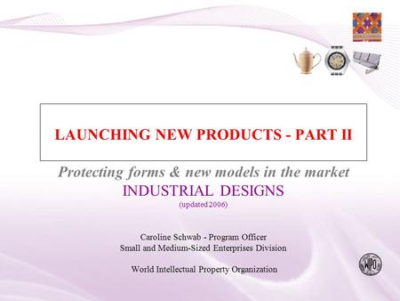LAUNCHING NEW PRODUCTS - PART II Protecting forms & new models in the market INDUSTRIAL DESIGNS (updated 2006) Caroline Schwab - Program Officer Small.