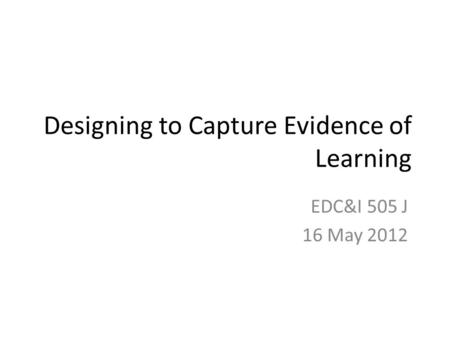 Designing to Capture Evidence of Learning EDC&I 505 J 16 May 2012.