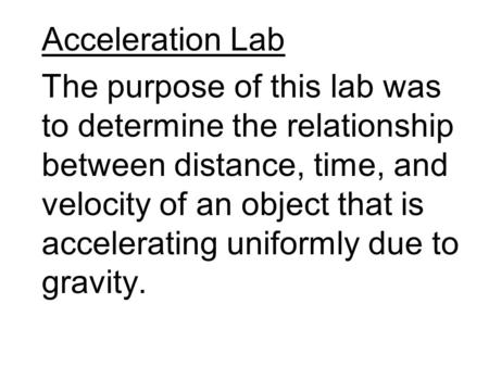Acceleration Lab The purpose of this lab was to determine the relationship between distance, time, and velocity of an object that is accelerating uniformly.
