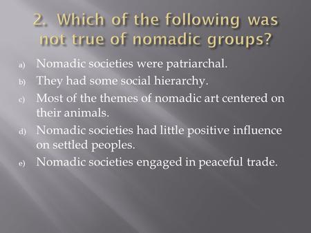 A) Nomadic societies were patriarchal. b) They had some social hierarchy. c) Most of the themes of nomadic art centered on their animals. d) Nomadic societies.