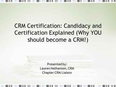 CRM Certification: Candidacy and Certification Explained (Why YOU should become a CRM!) Presented by: Lauren Nathanson, CRM Chapter CRM Liaison.