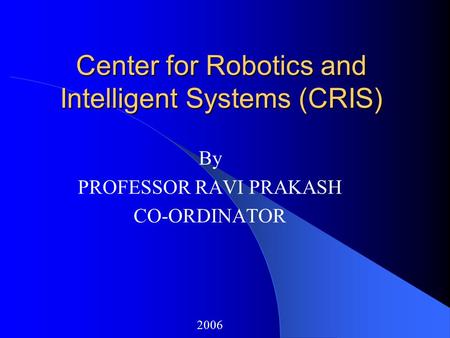 Center for Robotics and Intelligent Systems (CRIS) By PROFESSOR RAVI PRAKASH CO-ORDINATOR 2006.