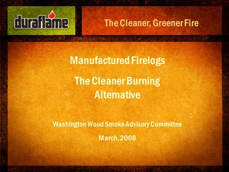 Manufactured Firelogs The Cleaner Burning Alternative Washington Wood Smoke Advisory Committee March, 2008 The Cleaner, Greener Fire.
