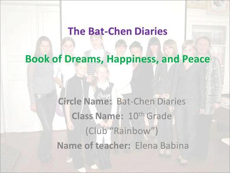 The Bat-Chen Diaries Book of Dreams, Happiness, and Peace Circle Name: Bat-Chen Diaries Class Name: 10 th Grade (Club “Rainbow”) Name of teacher: Elena.