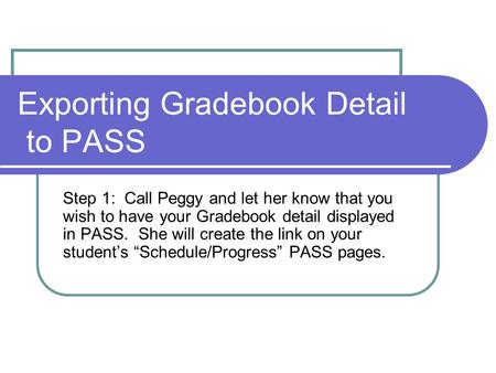 Exporting Gradebook Detail to PASS Step 1: Call Peggy and let her know that you wish to have your Gradebook detail displayed in PASS. She will create the.