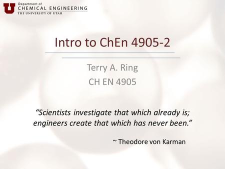 Intro to ChEn 4905-2 Terry A. Ring CH EN 4905 “Scientists investigate that which already is; engineers create that which has never been.” ~ Theodore von.