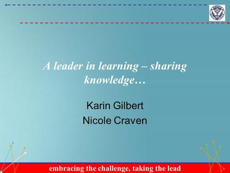 Embracing the challenge, taking the lead A leader in learning – sharing knowledge… Karin Gilbert Nicole Craven.