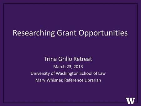 Researching Grant Opportunities Trina Grillo Retreat March 23, 2013 University of Washington School of Law Mary Whisner, Reference Librarian.