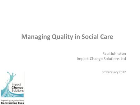 Managing Quality in Social Care Paul Johnston Impact Change Solutions Ltd 3 rd February 2012.