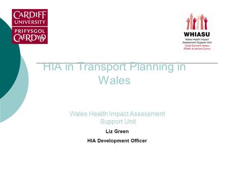 HIA in Transport Planning in Wales Wales Health Impact Assessment Support Unit Liz Green HIA Development Officer.
