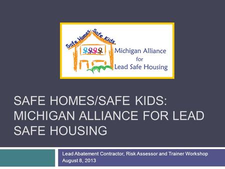 SAFE HOMES/SAFE KIDS: MICHIGAN ALLIANCE FOR LEAD SAFE HOUSING Lead Abatement Contractor, Risk Assessor and Trainer Workshop August 8, 2013.