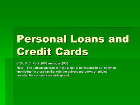 Personal Loans and Credit Cards © Dr. B. C. Paul 2002 revisions 2008 Note – The subject covered in these slides is considered to be “common knowledge”