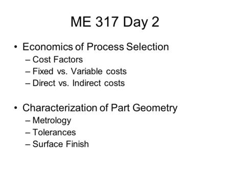 ME 317 Day 2 Economics of Process Selection –Cost Factors –Fixed vs. Variable costs –Direct vs. Indirect costs Characterization of Part Geometry –Metrology.
