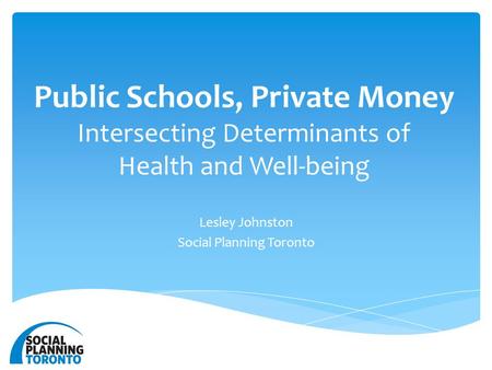 Public Schools, Private Money Intersecting Determinants of Health and Well-being Lesley Johnston Social Planning Toronto.