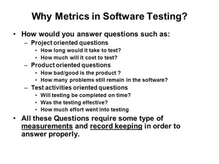 Why Metrics in Software Testing? How would you answer questions such as: –Project oriented questions How long would it take to test? How much will it cost.