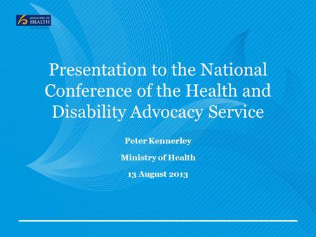 Presentation to the National Conference of the Health and Disability Advocacy Service Peter Kennerley Ministry of Health 13 August 2013.