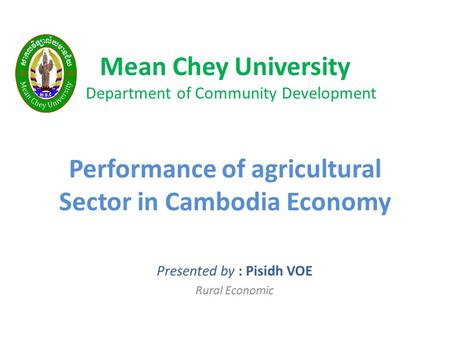 Mean Chey University Department of Community Development Performance of agricultural Sector in Cambodia Economy Presented by : Pisidh VOE Rural Economic.