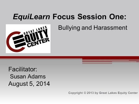 EquiLearn Focus Session One: Bullying and Harassment Facilitator: Susan Adams August 5, 2014 Copyright © 2013 by Great Lakes Equity Center.