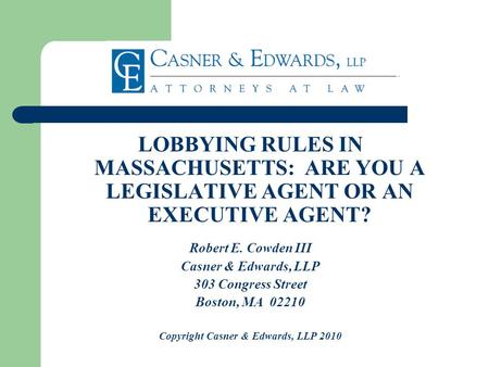 LOBBYING RULES IN MASSACHUSETTS: ARE YOU A LEGISLATIVE AGENT OR AN EXECUTIVE AGENT? Robert E. Cowden III Casner & Edwards, LLP 303 Congress Street Boston,